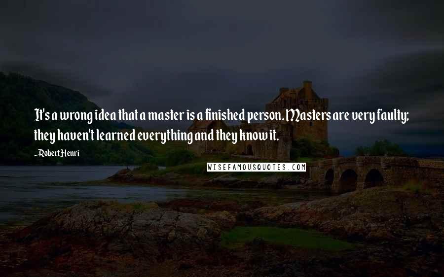 Robert Henri Quotes: It's a wrong idea that a master is a finished person. Masters are very faulty; they haven't learned everything and they know it.