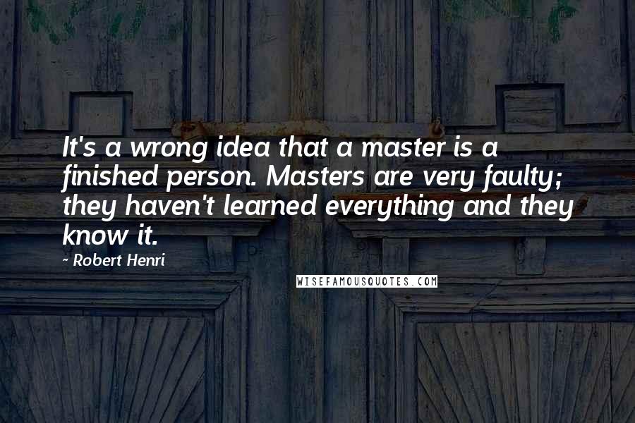 Robert Henri Quotes: It's a wrong idea that a master is a finished person. Masters are very faulty; they haven't learned everything and they know it.