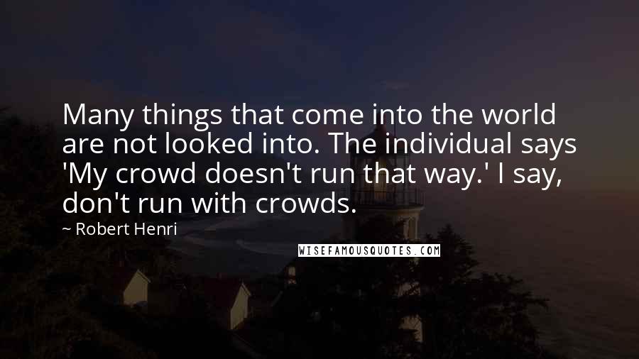 Robert Henri Quotes: Many things that come into the world are not looked into. The individual says 'My crowd doesn't run that way.' I say, don't run with crowds.