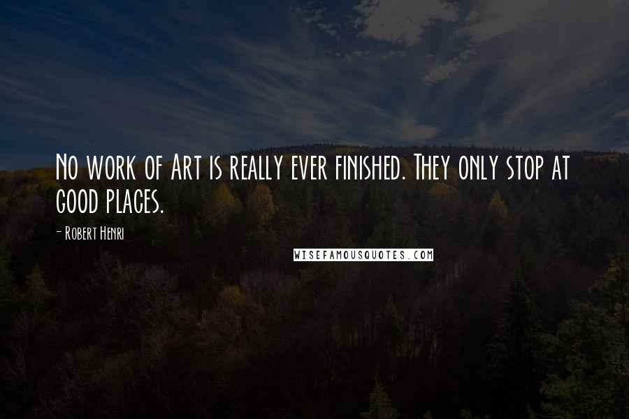 Robert Henri Quotes: No work of Art is really ever finished. They only stop at good places.