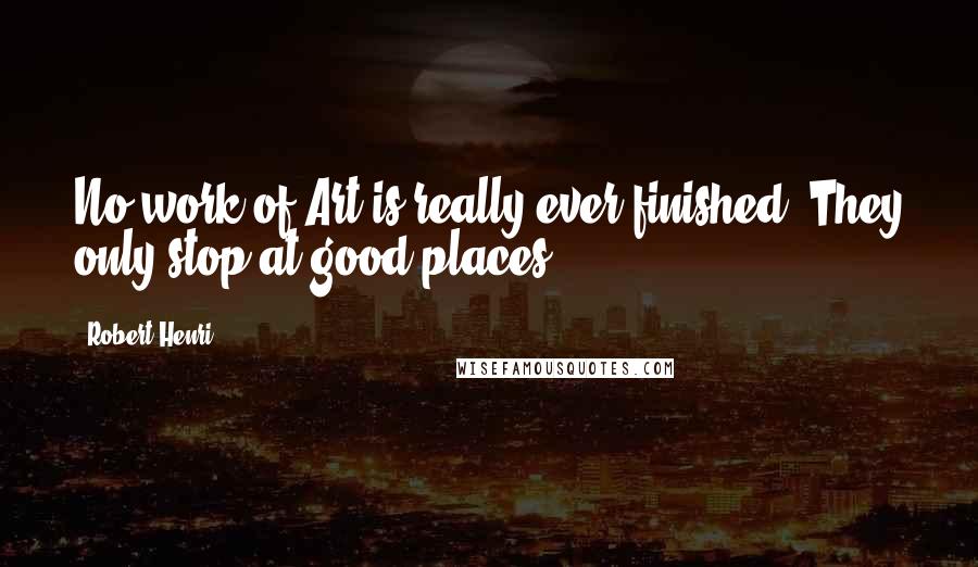 Robert Henri Quotes: No work of Art is really ever finished. They only stop at good places.