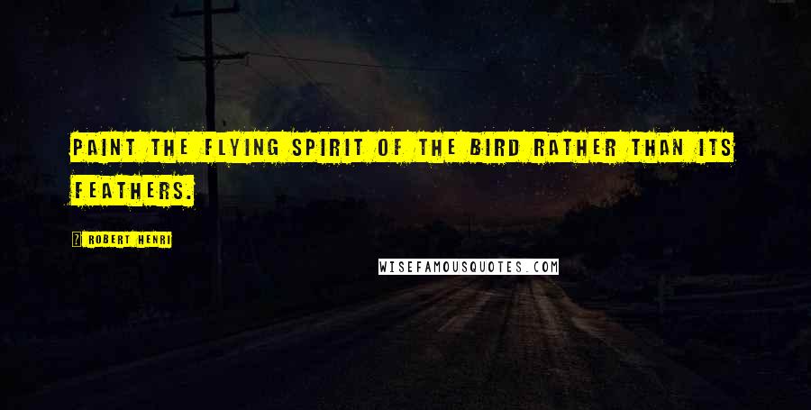 Robert Henri Quotes: Paint the flying spirit of the bird rather than its feathers.