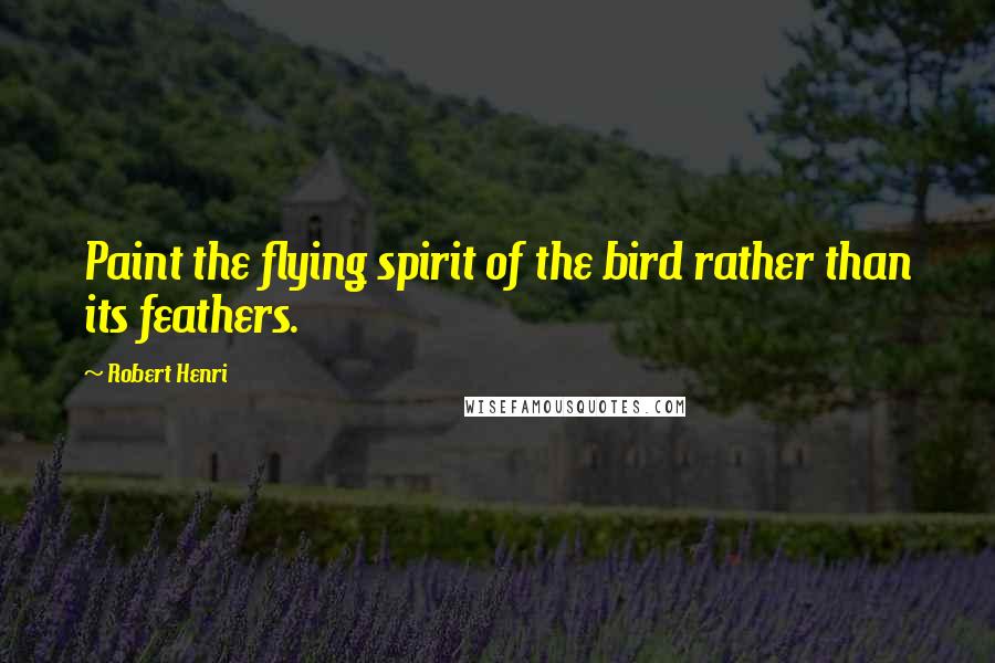 Robert Henri Quotes: Paint the flying spirit of the bird rather than its feathers.