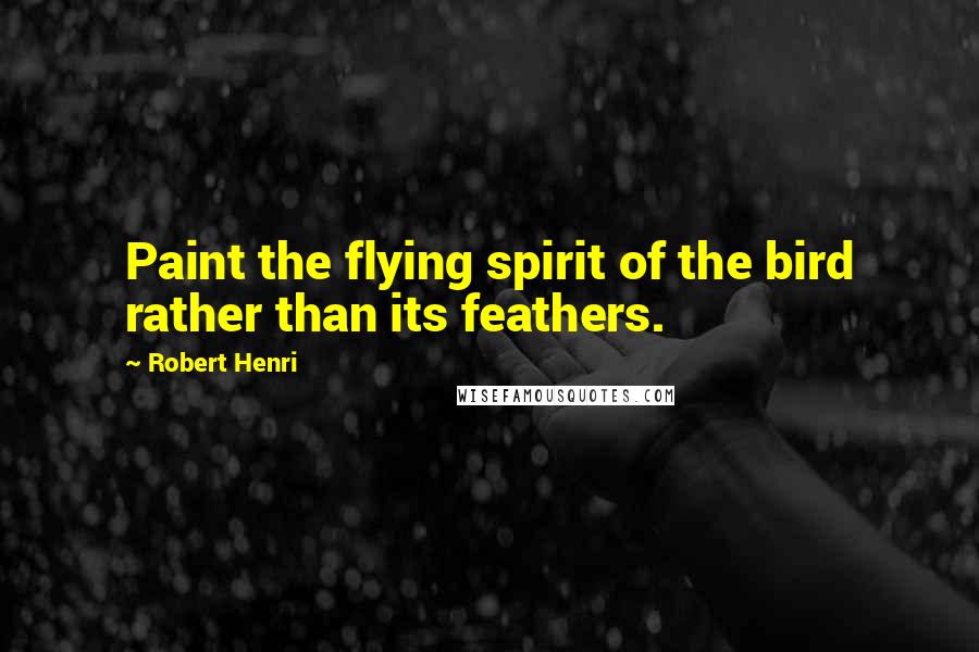 Robert Henri Quotes: Paint the flying spirit of the bird rather than its feathers.