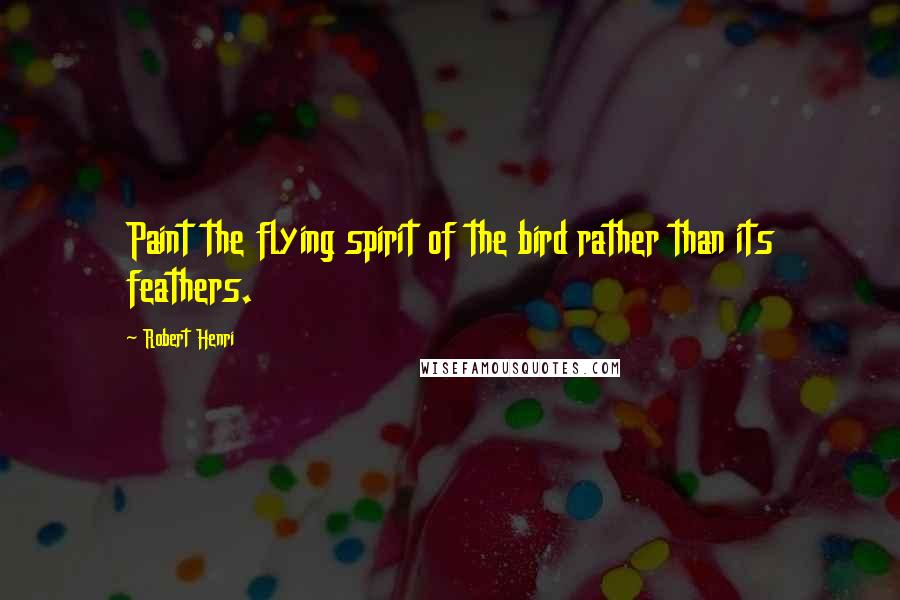 Robert Henri Quotes: Paint the flying spirit of the bird rather than its feathers.