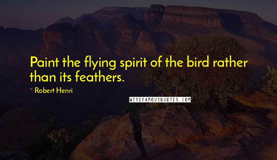 Robert Henri Quotes: Paint the flying spirit of the bird rather than its feathers.