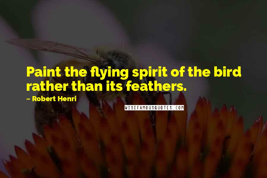 Robert Henri Quotes: Paint the flying spirit of the bird rather than its feathers.