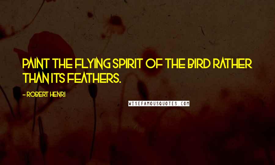 Robert Henri Quotes: Paint the flying spirit of the bird rather than its feathers.