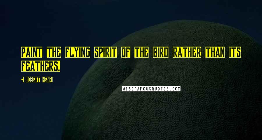Robert Henri Quotes: Paint the flying spirit of the bird rather than its feathers.