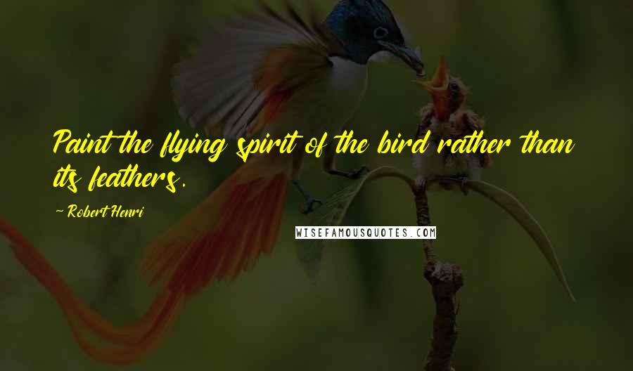 Robert Henri Quotes: Paint the flying spirit of the bird rather than its feathers.
