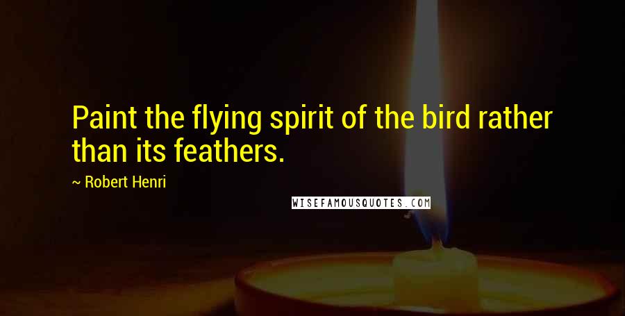 Robert Henri Quotes: Paint the flying spirit of the bird rather than its feathers.
