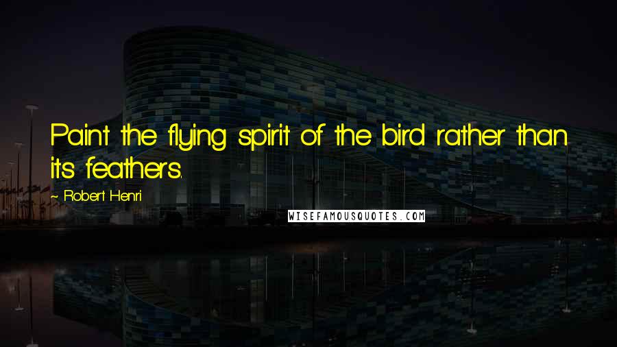 Robert Henri Quotes: Paint the flying spirit of the bird rather than its feathers.