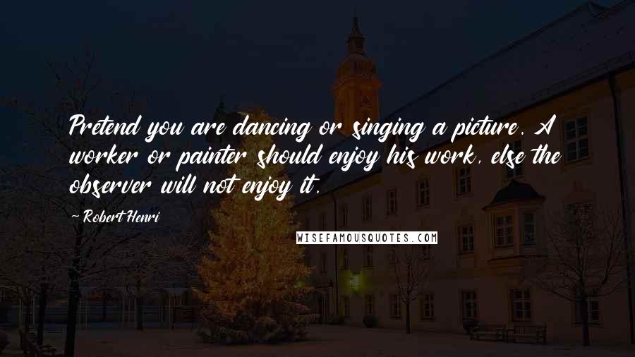 Robert Henri Quotes: Pretend you are dancing or singing a picture. A worker or painter should enjoy his work, else the observer will not enjoy it.