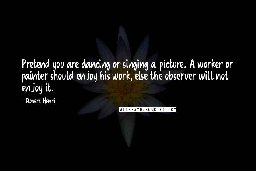 Robert Henri Quotes: Pretend you are dancing or singing a picture. A worker or painter should enjoy his work, else the observer will not enjoy it.