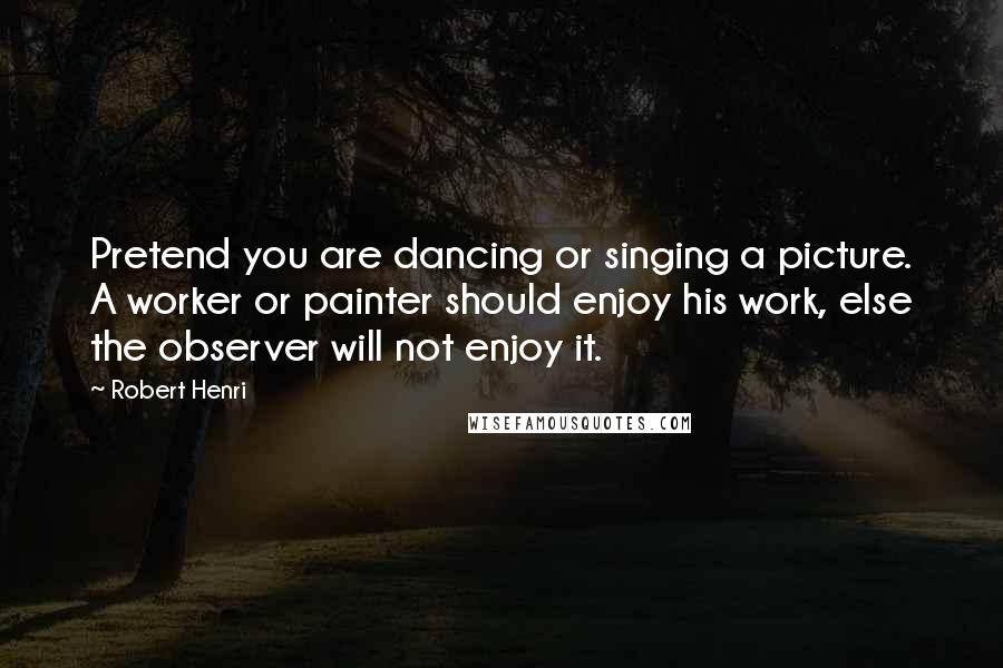 Robert Henri Quotes: Pretend you are dancing or singing a picture. A worker or painter should enjoy his work, else the observer will not enjoy it.