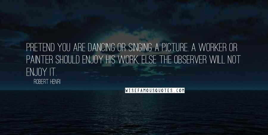 Robert Henri Quotes: Pretend you are dancing or singing a picture. A worker or painter should enjoy his work, else the observer will not enjoy it.