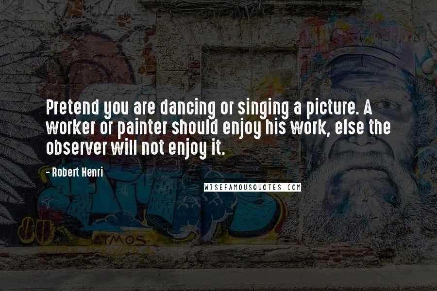 Robert Henri Quotes: Pretend you are dancing or singing a picture. A worker or painter should enjoy his work, else the observer will not enjoy it.