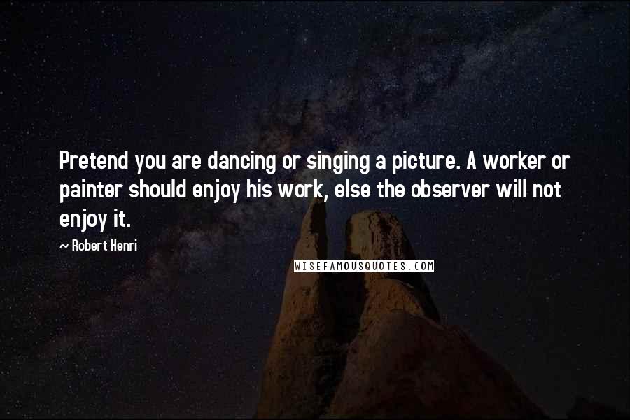 Robert Henri Quotes: Pretend you are dancing or singing a picture. A worker or painter should enjoy his work, else the observer will not enjoy it.