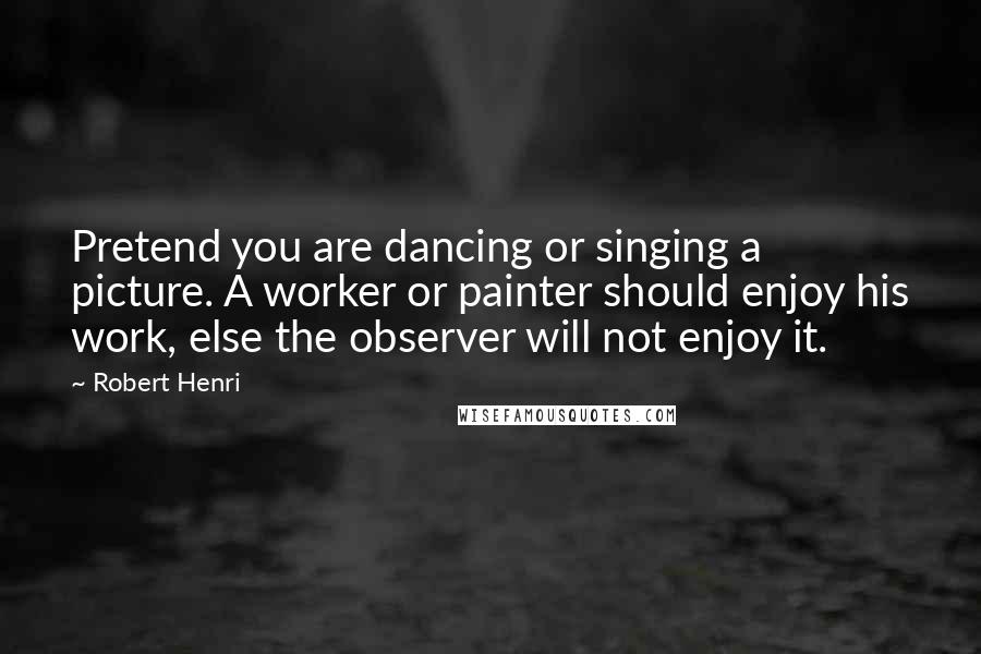 Robert Henri Quotes: Pretend you are dancing or singing a picture. A worker or painter should enjoy his work, else the observer will not enjoy it.