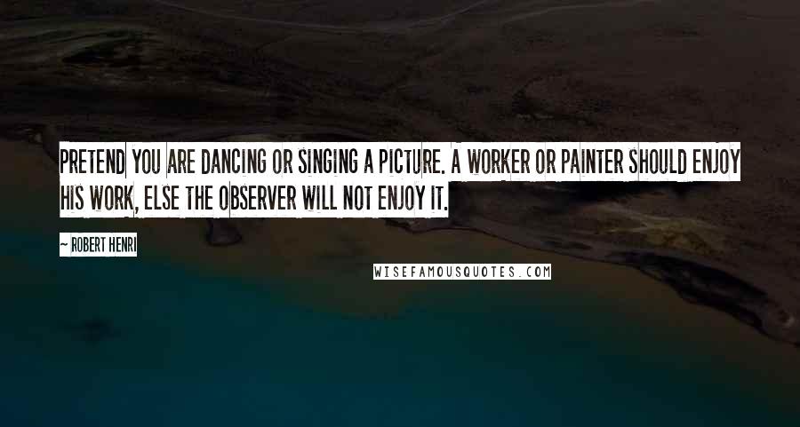 Robert Henri Quotes: Pretend you are dancing or singing a picture. A worker or painter should enjoy his work, else the observer will not enjoy it.