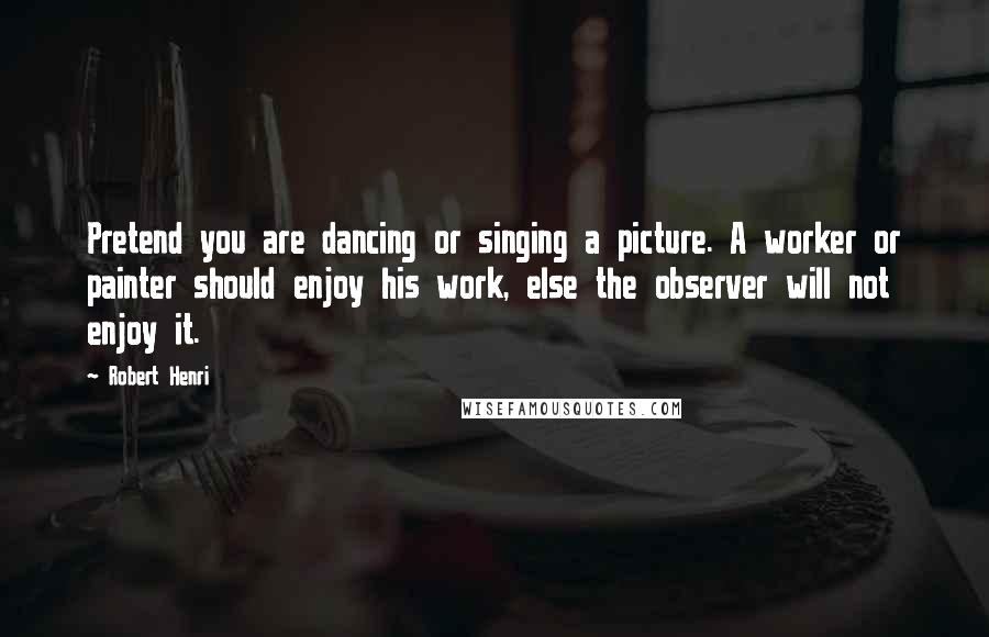 Robert Henri Quotes: Pretend you are dancing or singing a picture. A worker or painter should enjoy his work, else the observer will not enjoy it.