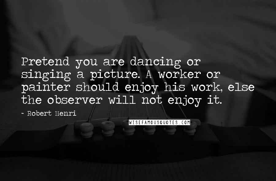 Robert Henri Quotes: Pretend you are dancing or singing a picture. A worker or painter should enjoy his work, else the observer will not enjoy it.