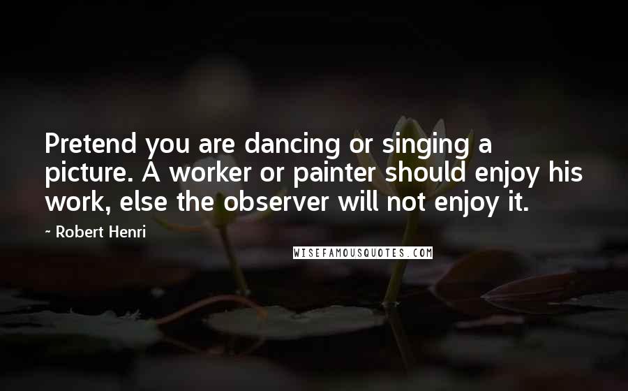 Robert Henri Quotes: Pretend you are dancing or singing a picture. A worker or painter should enjoy his work, else the observer will not enjoy it.