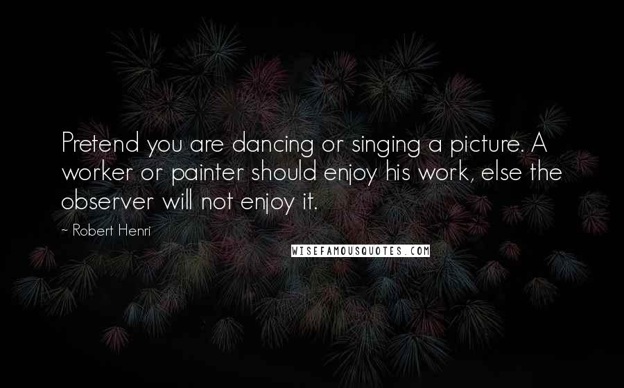 Robert Henri Quotes: Pretend you are dancing or singing a picture. A worker or painter should enjoy his work, else the observer will not enjoy it.