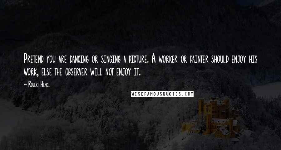 Robert Henri Quotes: Pretend you are dancing or singing a picture. A worker or painter should enjoy his work, else the observer will not enjoy it.