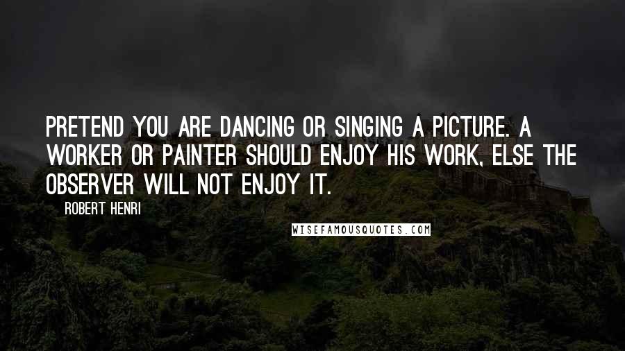 Robert Henri Quotes: Pretend you are dancing or singing a picture. A worker or painter should enjoy his work, else the observer will not enjoy it.