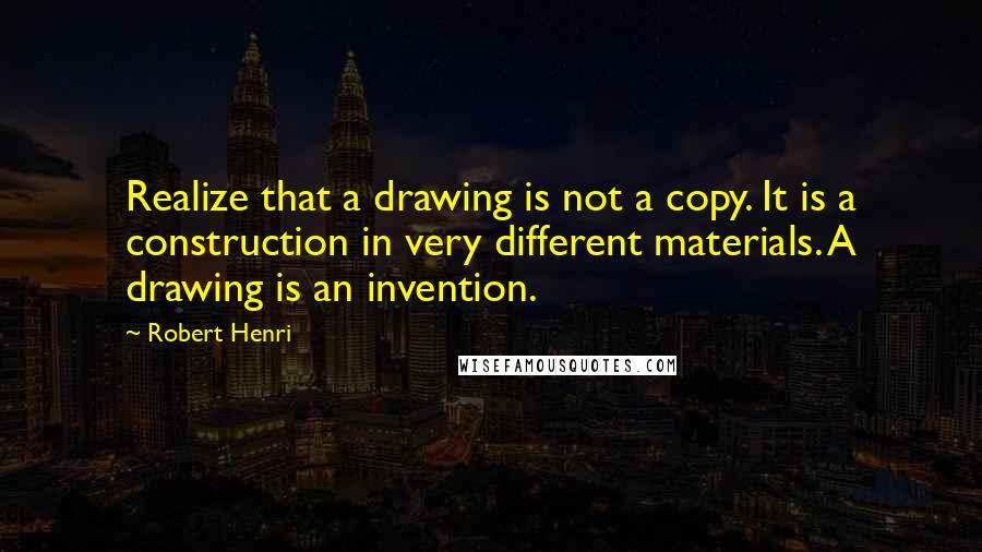 Robert Henri Quotes: Realize that a drawing is not a copy. It is a construction in very different materials. A drawing is an invention.