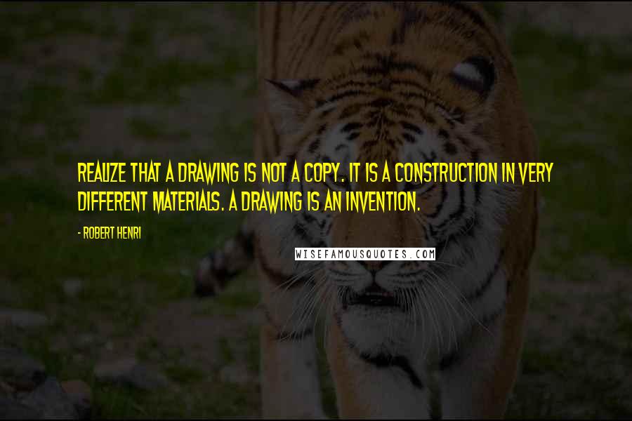 Robert Henri Quotes: Realize that a drawing is not a copy. It is a construction in very different materials. A drawing is an invention.