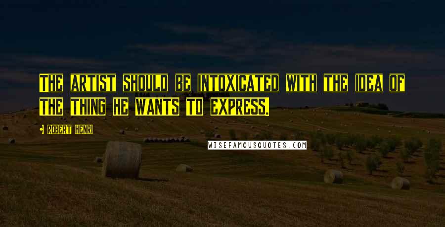 Robert Henri Quotes: The artist should be intoxicated with the idea of the thing he wants to express.