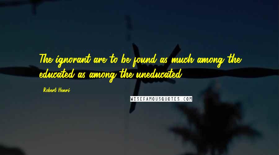 Robert Henri Quotes: The ignorant are to be found as much among the educated as among the uneducated.