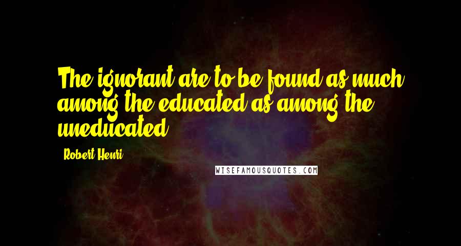 Robert Henri Quotes: The ignorant are to be found as much among the educated as among the uneducated.