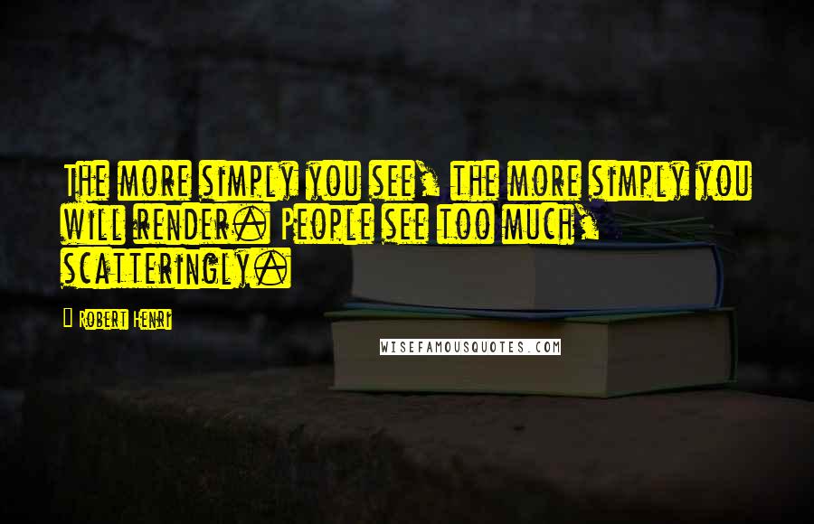 Robert Henri Quotes: The more simply you see, the more simply you will render. People see too much, scatteringly.