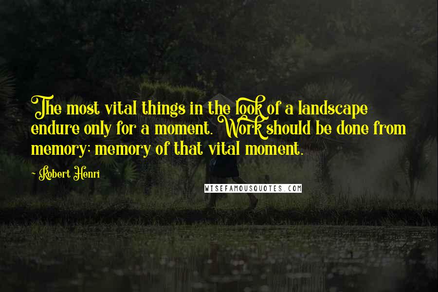 Robert Henri Quotes: The most vital things in the look of a landscape endure only for a moment. Work should be done from memory; memory of that vital moment.