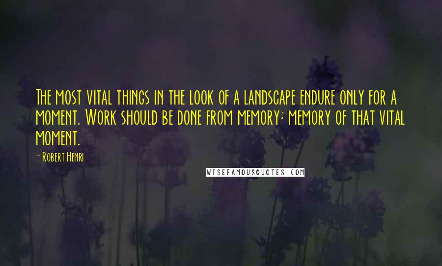 Robert Henri Quotes: The most vital things in the look of a landscape endure only for a moment. Work should be done from memory; memory of that vital moment.