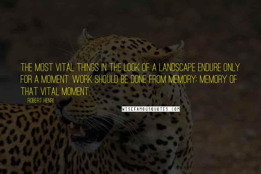 Robert Henri Quotes: The most vital things in the look of a landscape endure only for a moment. Work should be done from memory; memory of that vital moment.