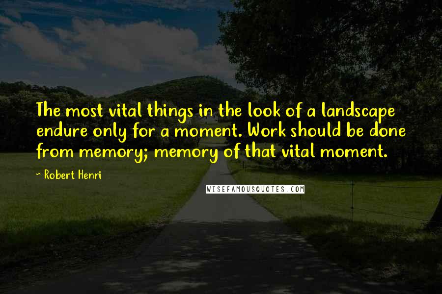 Robert Henri Quotes: The most vital things in the look of a landscape endure only for a moment. Work should be done from memory; memory of that vital moment.