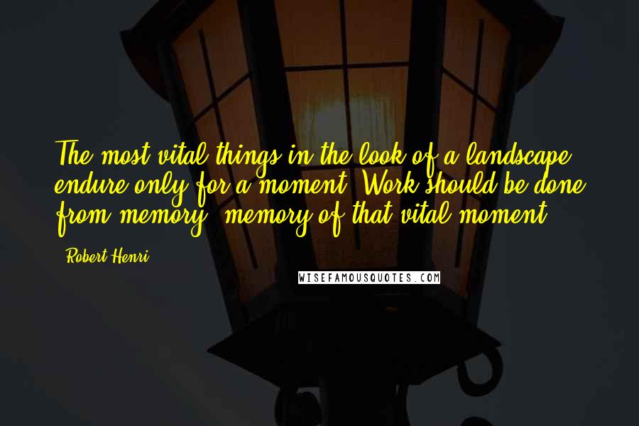 Robert Henri Quotes: The most vital things in the look of a landscape endure only for a moment. Work should be done from memory; memory of that vital moment.
