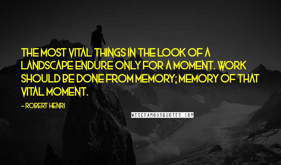 Robert Henri Quotes: The most vital things in the look of a landscape endure only for a moment. Work should be done from memory; memory of that vital moment.