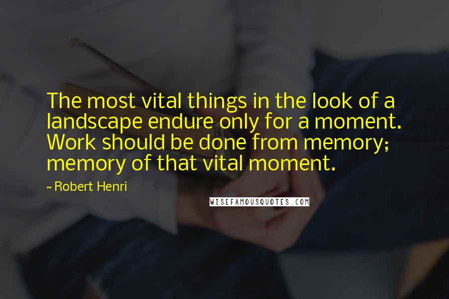 Robert Henri Quotes: The most vital things in the look of a landscape endure only for a moment. Work should be done from memory; memory of that vital moment.