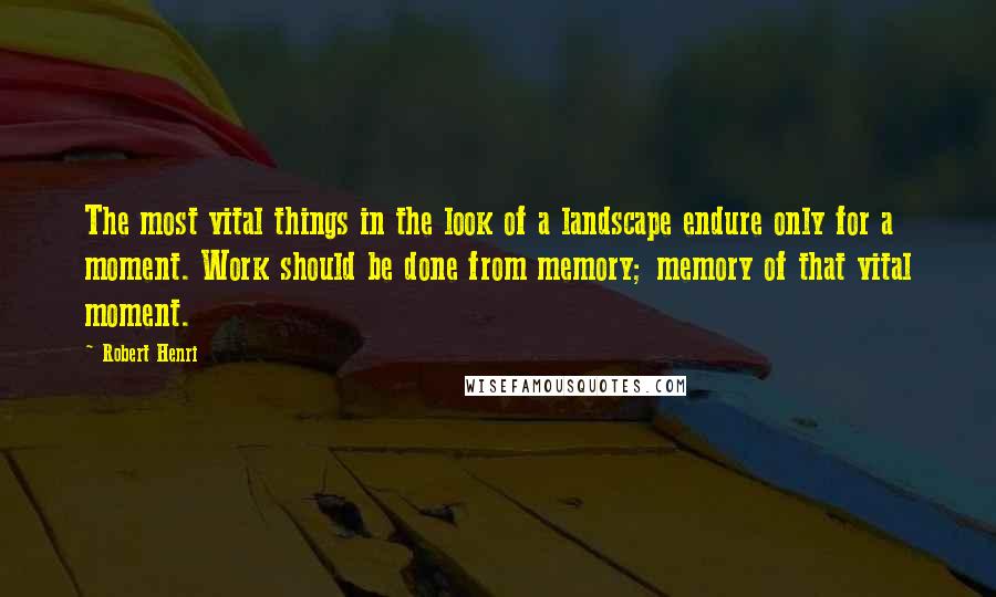 Robert Henri Quotes: The most vital things in the look of a landscape endure only for a moment. Work should be done from memory; memory of that vital moment.