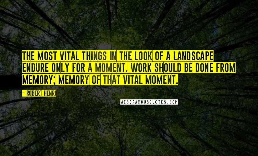 Robert Henri Quotes: The most vital things in the look of a landscape endure only for a moment. Work should be done from memory; memory of that vital moment.
