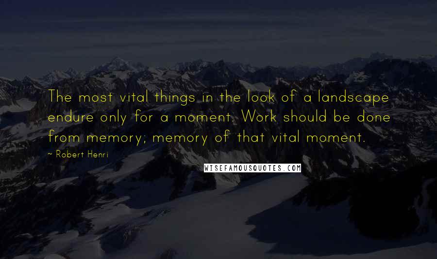 Robert Henri Quotes: The most vital things in the look of a landscape endure only for a moment. Work should be done from memory; memory of that vital moment.