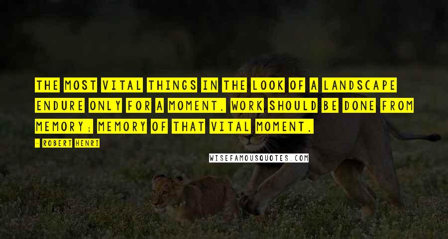 Robert Henri Quotes: The most vital things in the look of a landscape endure only for a moment. Work should be done from memory; memory of that vital moment.