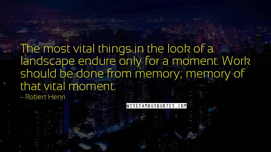 Robert Henri Quotes: The most vital things in the look of a landscape endure only for a moment. Work should be done from memory; memory of that vital moment.