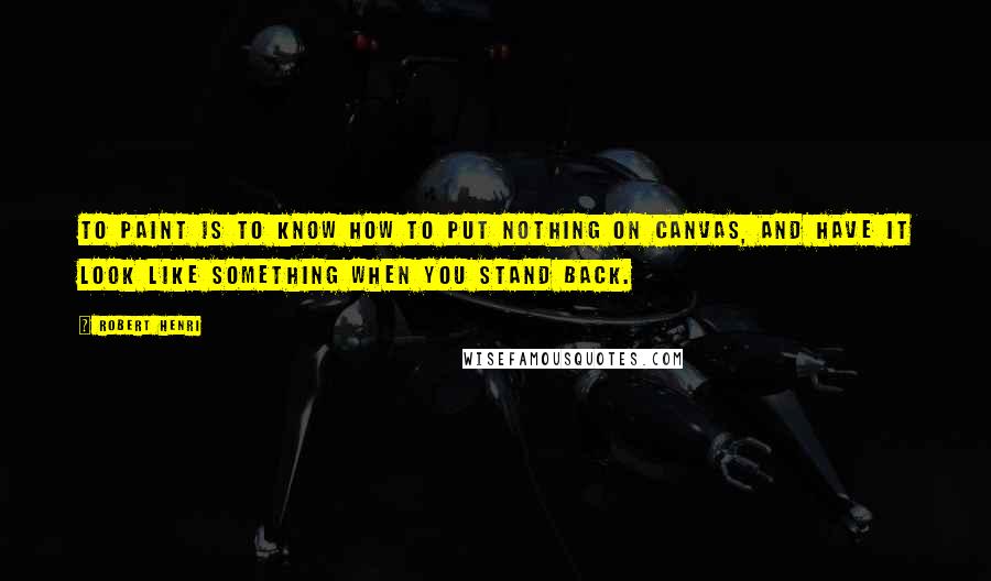 Robert Henri Quotes: To paint is to know how to put nothing on canvas, and have it look like something when you stand back.