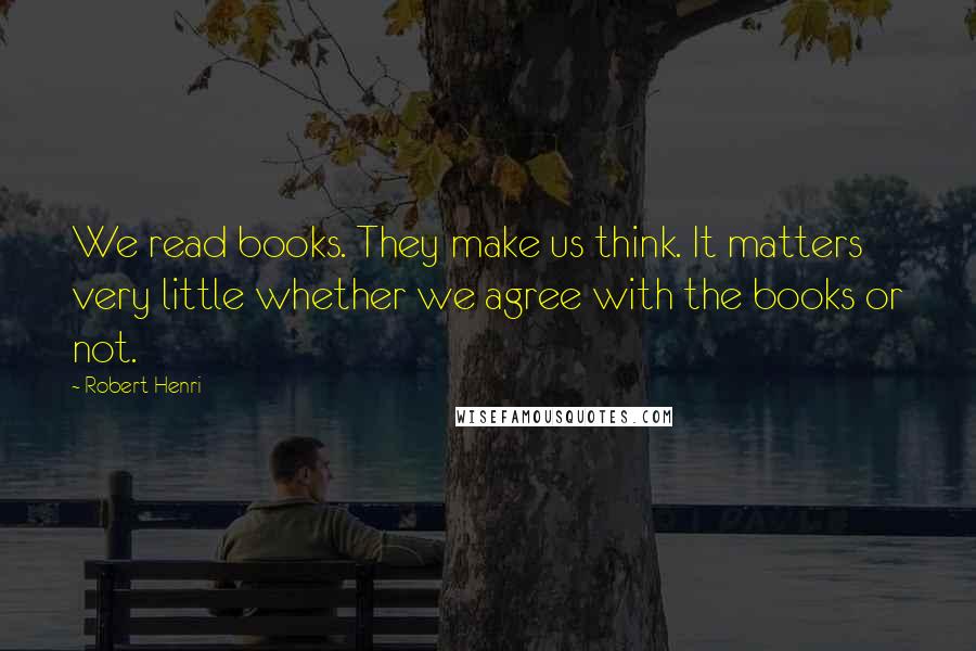Robert Henri Quotes: We read books. They make us think. It matters very little whether we agree with the books or not.